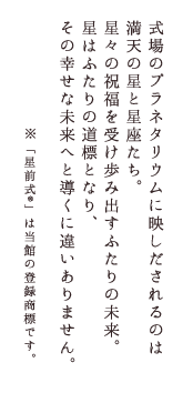 式場のプラネタリウムに映しだされるのは満天の星と星座たち。星々の祝福を受け歩み出すふたりの未来。星はふたりの道標となり、その幸せな未来へと導くに違いありません。※「星前式®」は当館の登録商標です。