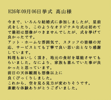 H26年09月06日挙式　高山様：今まで、いろんな結婚式に参加しましたが、星前式をしたり、このようなオリジナルな式は初めてで最初は想像がつきませんでしたが、式を挙げて良かったです。アットホームな雰囲気で、スタッフの皆様の対応、サービスもとても丁寧で良い思い出となり感謝しています。料理もおいしく頂き、地元の食材を堪能させてもらいました。なにより、家族も喜んでいた事がよかったと思っています。前日の天体観測も想像以上に良くびっくりしました。これから、空を見る見方が変わりそうです。素敵な体験ありがとうございました。